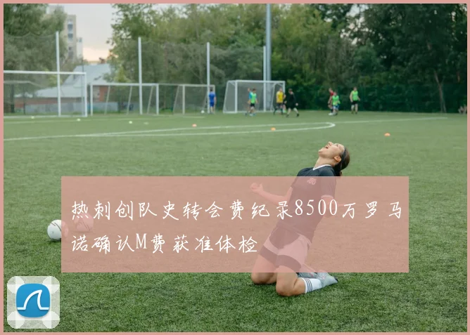 热刺创队史转会费纪录8500万罗马诺确认M费获准体检
