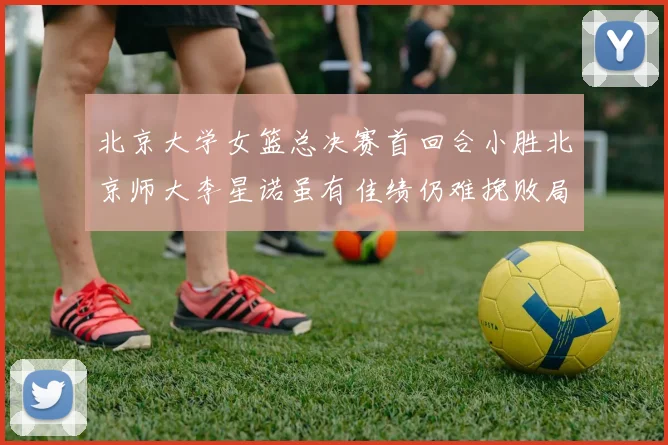 北京大学女篮总决赛首回合小胜北京师大李星诺虽有佳绩仍难挽败局