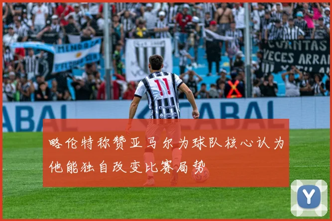 略伦特称赞亚马尔为球队核心认为他能独自改变比赛局势