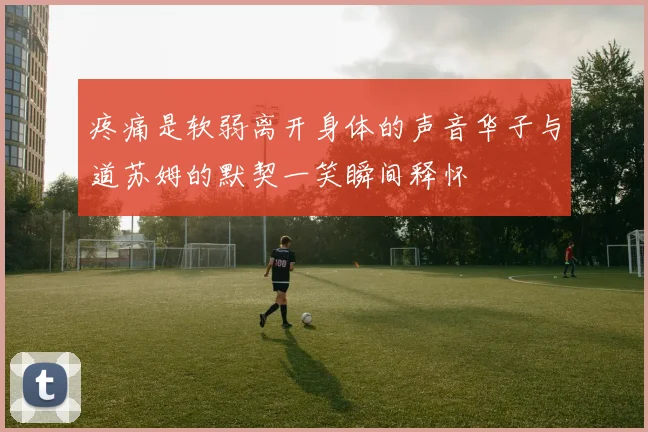 疼痛是软弱离开身体的声音华子与道苏姆的默契一笑瞬间释怀