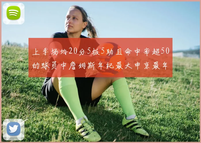 上季场均20分5板5助且命中率超50的球员中詹姆斯年纪最大申京最年轻
