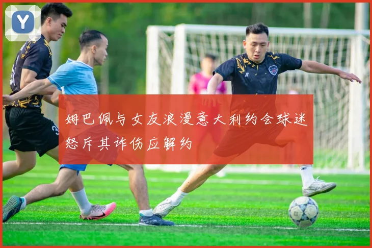姆巴佩与女友浪漫意大利约会球迷怒斥其诈伤应解约