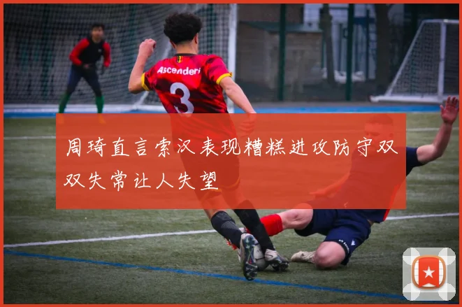 周琦直言索汉表现糟糕进攻防守双双失常让人失望