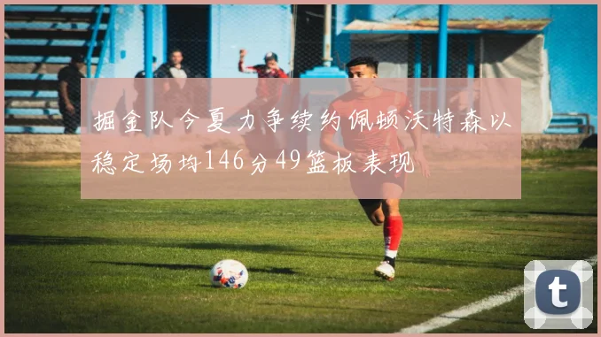 掘金队今夏力争续约佩顿沃特森以稳定场均146分49篮板表现