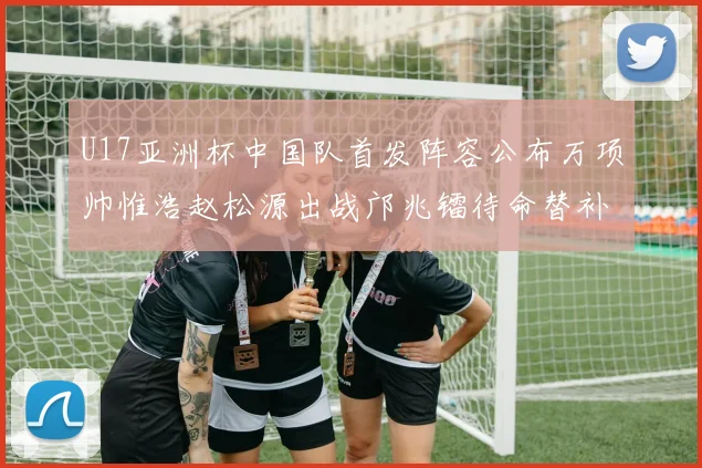 U17亚洲杯中国队首发阵容公布万项帅惟浩赵松源出战邝兆镭待命替补