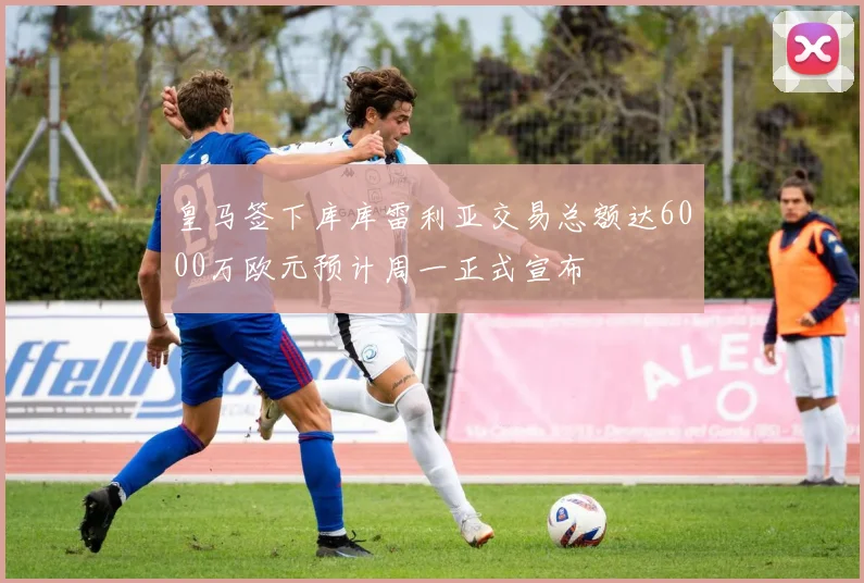 皇马签下库库雷利亚交易总额达6000万欧元预计周一正式宣布