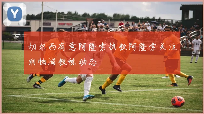切尔西有意阿隆索执教阿隆索关注利物浦教练动态