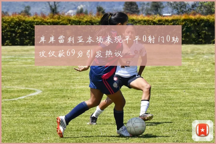 库库雷利亚本场表现平平0射门0助攻仅获69分引发热议