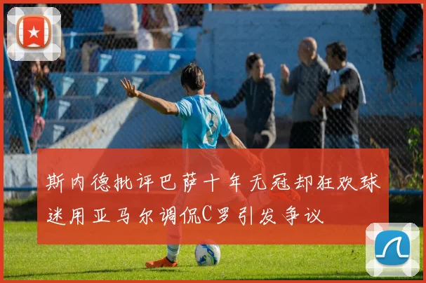 斯内德批评巴萨十年无冠却狂欢球迷用亚马尔调侃C罗引发争议