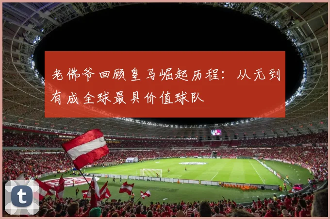 老佛爷回顾皇马崛起历程：从无到有成全球最具价值球队