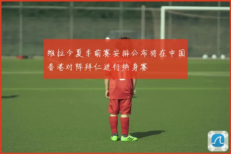 维拉今夏季前赛安排公布将在中国香港对阵拜仁进行热身赛
