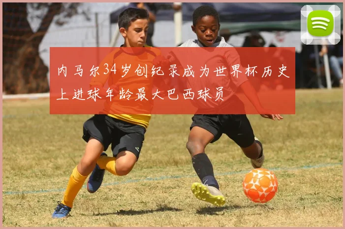 内马尔34岁创纪录成为世界杯历史上进球年龄最大巴西球员