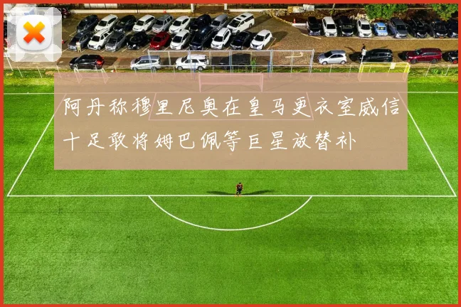 阿丹称穆里尼奥在皇马更衣室威信十足敢将姆巴佩等巨星放替补