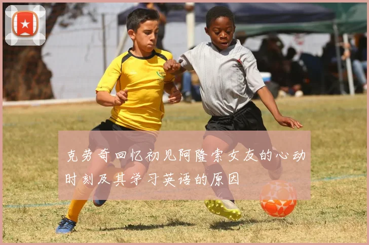 克劳奇回忆初见阿隆索女友的心动时刻及其学习英语的原因
