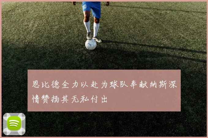恩比德全力以赴为球队奉献纳斯深情赞扬其无私付出