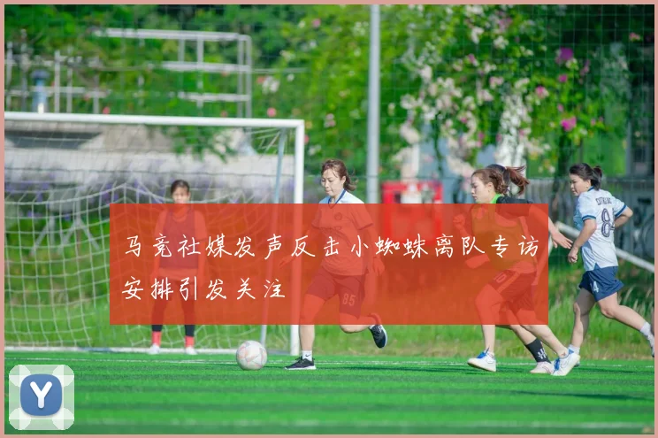 马竞社媒发声反击小蜘蛛离队专访安排引发关注
