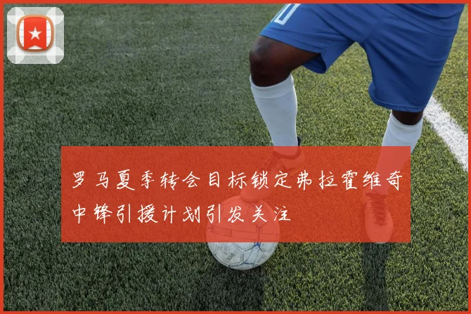 罗马夏季转会目标锁定弗拉霍维奇中锋引援计划引发关注